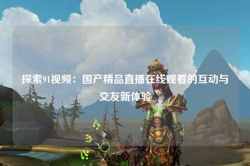 探索91视频：国产精品直播在线观看的互动与交友新体验
