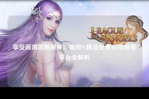 享受高清流畅视频：视频91精品免费在线观看平台全解析