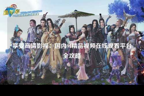 享受高清影视：国内91精品视频在线观看平台全攻略