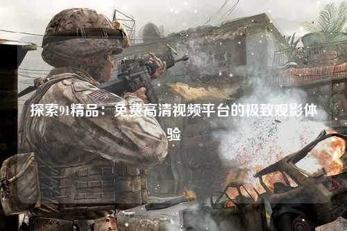 探索91精品：免费高清视频平台的极致观影体验