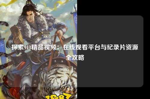 探索911精品视频：在线观看平台与纪录片资源全攻略