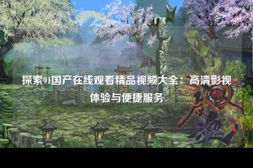 探索91国产在线观看精品视频大全：高清影视体验与便捷服务