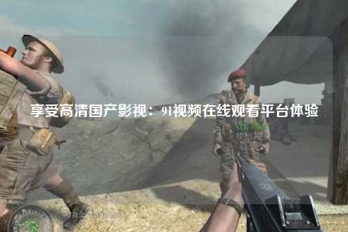 享受高清国产影视：91视频在线观看平台体验