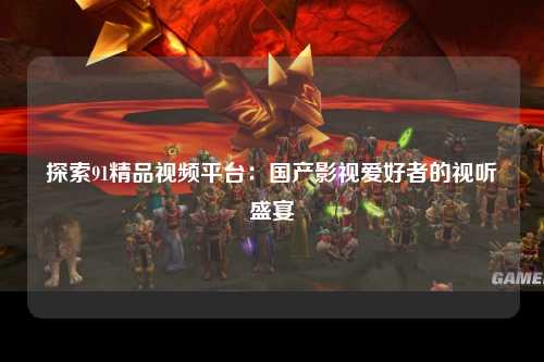探索91精品视频平台：国产影视爱好者的视听盛宴