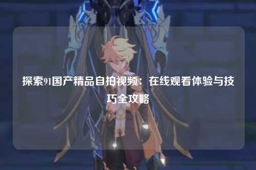 探索91国产精品自拍视频：在线观看体验与技巧全攻略