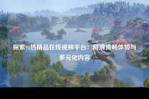探索91热精品在线视频平台：高清流畅体验与多元化内容