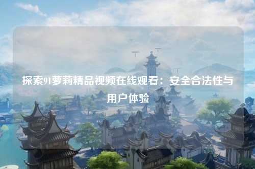 探索91萝莉精品视频在线观看：安全合法性与用户体验