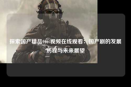 探索国产精品91tv视频在线观看：国产剧的发展历程与未来展望