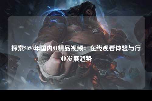 探索2020年国内91精品视频：在线观看体验与行业发展趋势