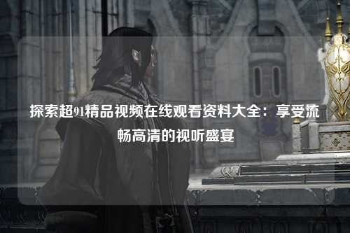 探索超91精品视频在线观看资料大全：享受流畅高清的视听盛宴