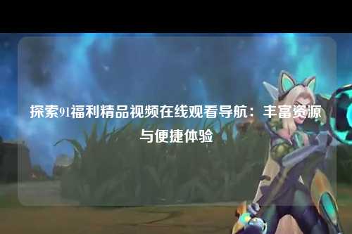 探索91福利精品视频在线观看导航：丰富资源与便捷体验