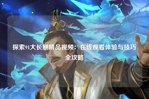 探索91大长腿精品视频：在线观看体验与技巧全攻略