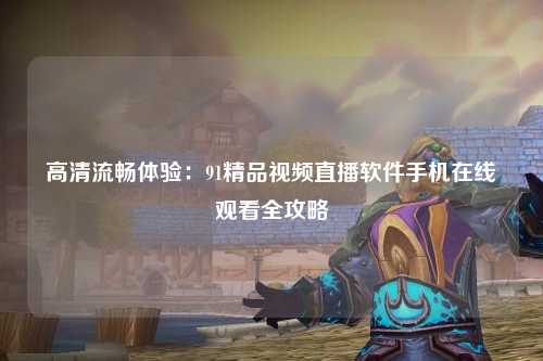 高清流畅体验：91精品视频直播软件手机在线观看全攻略