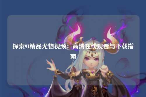 探索91精品尤物视频：高清在线观看与下载指南