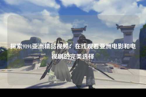 探索9191亚洲精品视频：在线观看亚洲电影和电视剧的完美选择