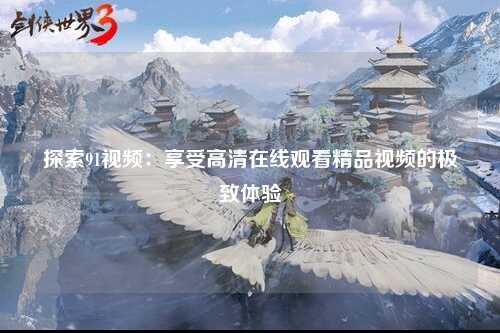探索91视频：享受高清在线观看精品视频的极致体验