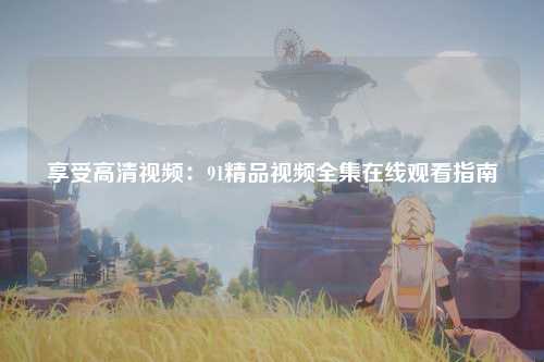享受高清视频：91精品视频全集在线观看指南