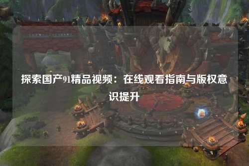 探索国产91精品视频：在线观看指南与版权意识提升