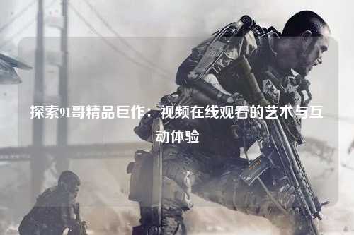 探索91哥精品巨作：视频在线观看的艺术与互动体验