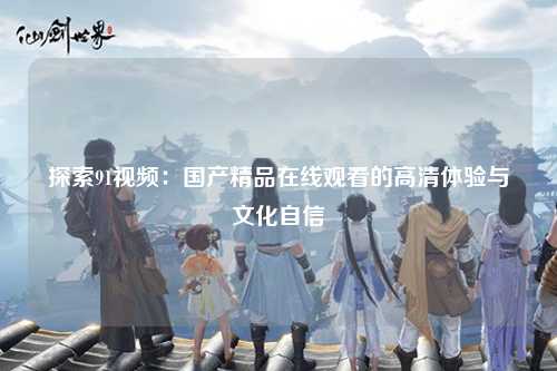 探索91视频：国产精品在线观看的高清体验与文化自信